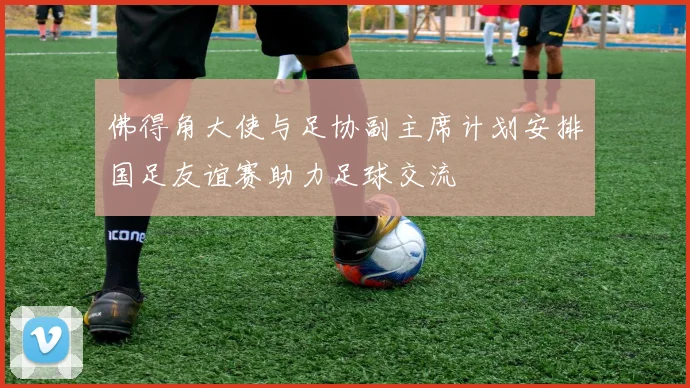 佛得角大使与足协副主席计划安排国足友谊赛助力足球交流