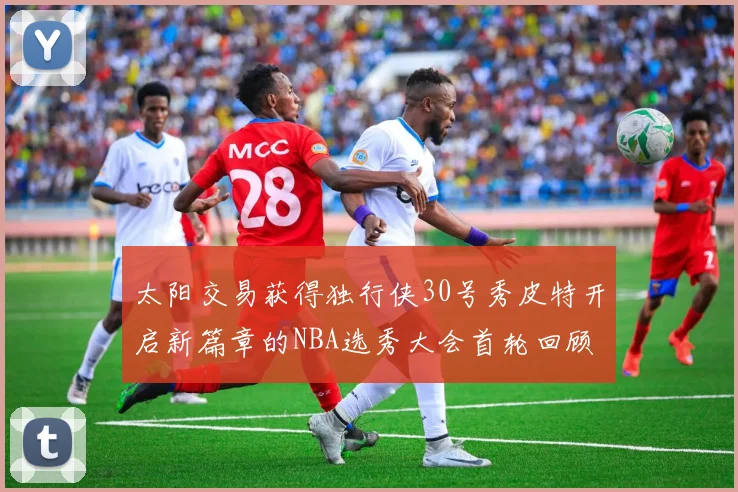 太阳交易获得独行侠30号秀皮特开启新篇章的NBA选秀大会首轮回顾