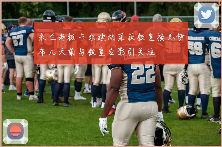 米兰老板卡尔迪纳莱获教皇接见伊布几天前与教皇合影引关注