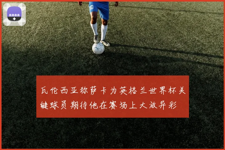 瓦伦西亚称萨卡为英格兰世界杯关键球员期待他在赛场上大放异彩