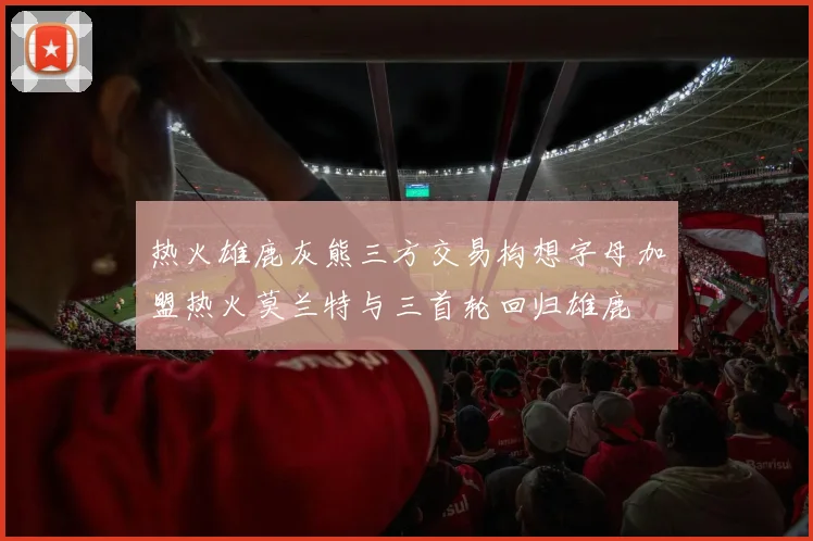 热火雄鹿灰熊三方交易构想字母加盟热火莫兰特与三首轮回归雄鹿