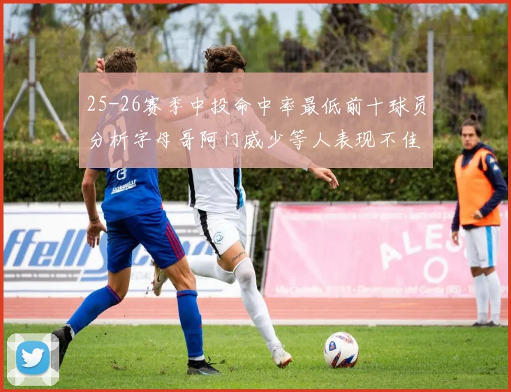 25-26赛季中投命中率最低前十球员分析字母哥阿门威少等人表现不佳