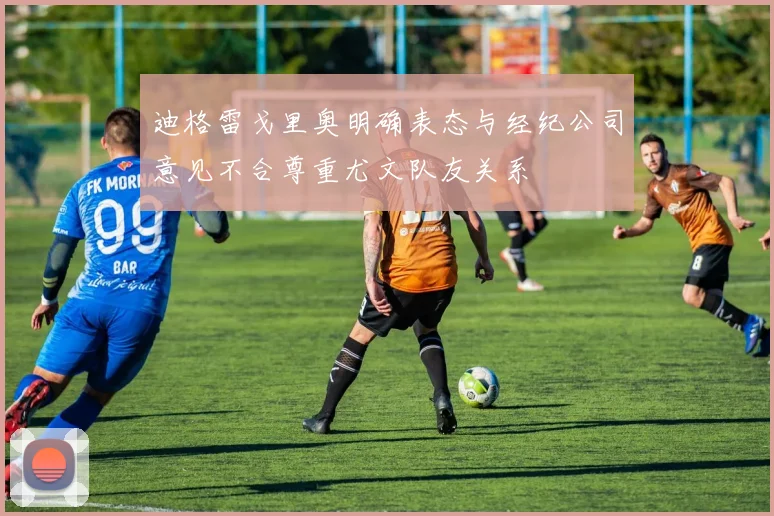 迪格雷戈里奥明确表态与经纪公司意见不合尊重尤文队友关系