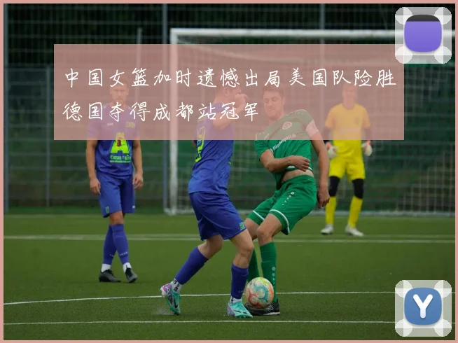 中国女篮加时遗憾出局美国队险胜德国夺得成都站冠军