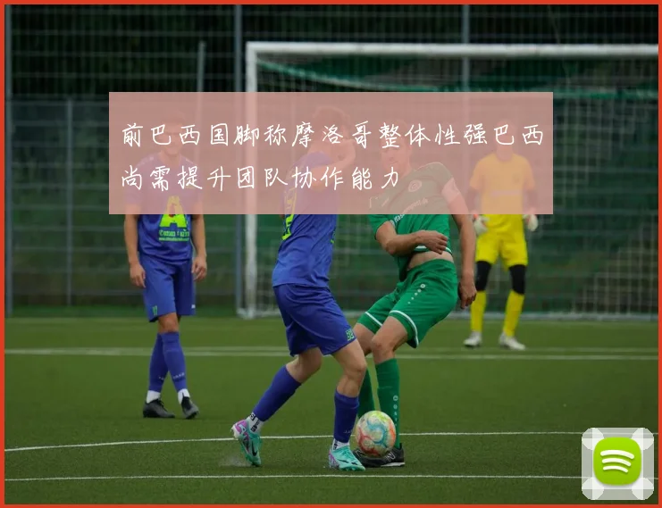 前巴西国脚称摩洛哥整体性强巴西尚需提升团队协作能力