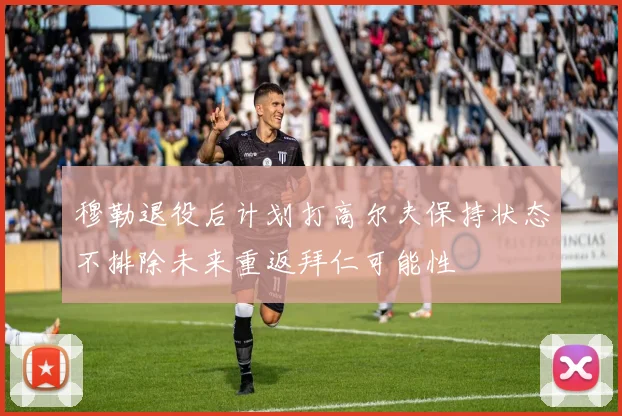穆勒退役后计划打高尔夫保持状态不排除未来重返拜仁可能性