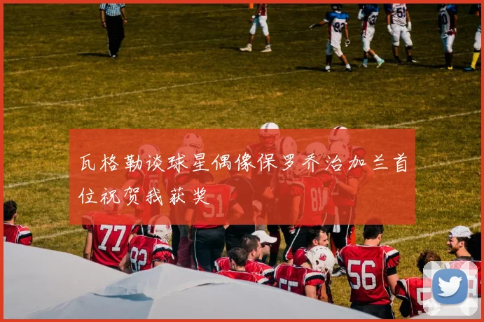 瓦格勒谈球星偶像保罗乔治加兰首位祝贺我获奖