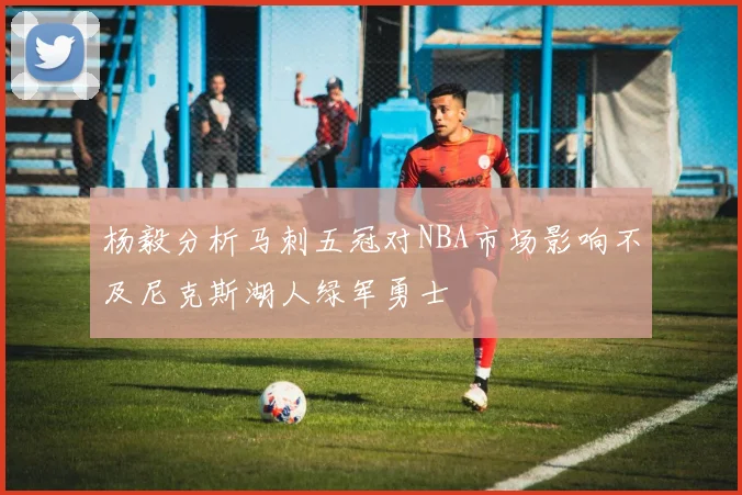 杨毅分析马刺五冠对NBA市场影响不及尼克斯湖人绿军勇士