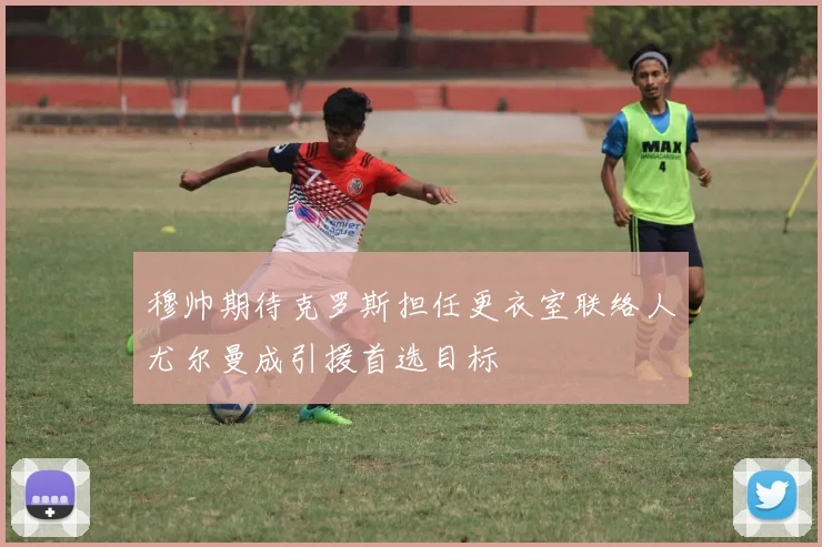 穆帅期待克罗斯担任更衣室联络人尤尔曼成引援首选目标