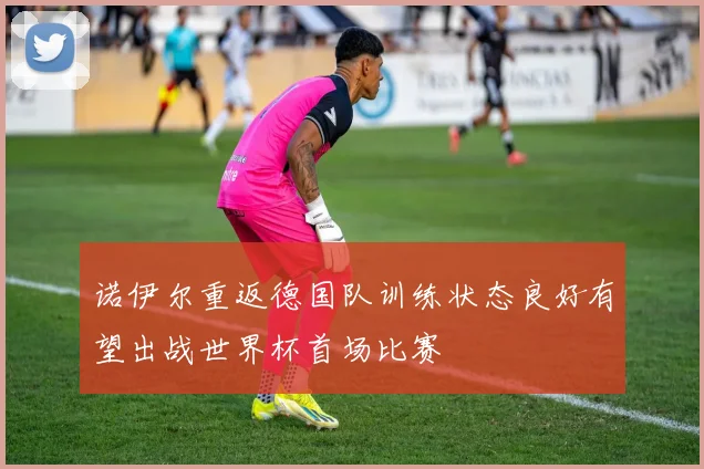 诺伊尔重返德国队训练状态良好有望出战世界杯首场比赛
