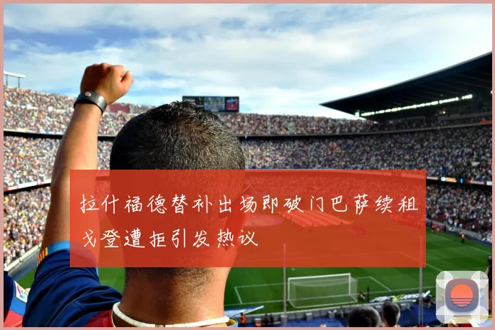 拉什福德替补出场即破门巴萨续租戈登遭拒引发热议