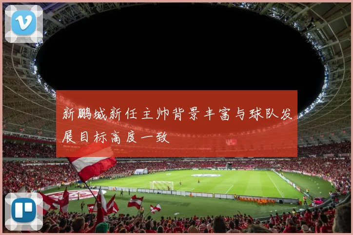 新鹏城新任主帅背景丰富与球队发展目标高度一致